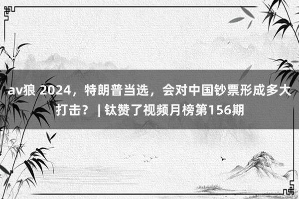av狼 2024，特朗普当选，会对中国钞票形成多大打击？ | 钛赞了视频月榜第156期