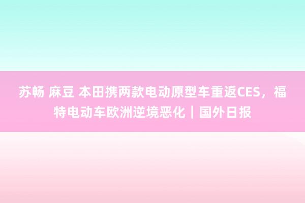 苏畅 麻豆 本田携两款电动原型车重返CES，福特电动车欧洲逆境恶化｜国外日报