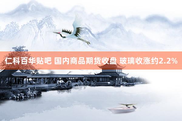 仁科百华贴吧 国内商品期货收盘 玻璃收涨约2.2%