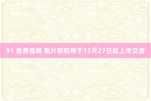 91 免费视频 瓶片期权将于12月27日起上市交游