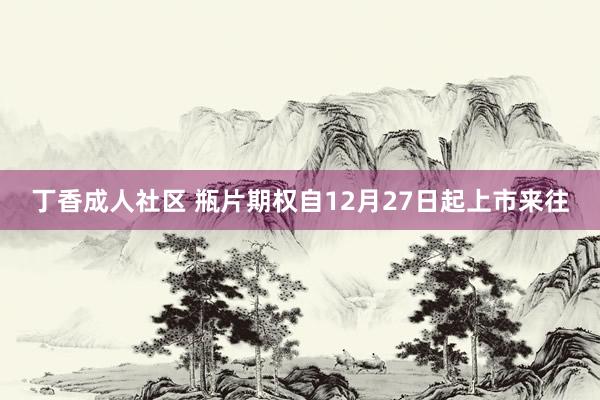 丁香成人社区 瓶片期权自12月27日起上市来往