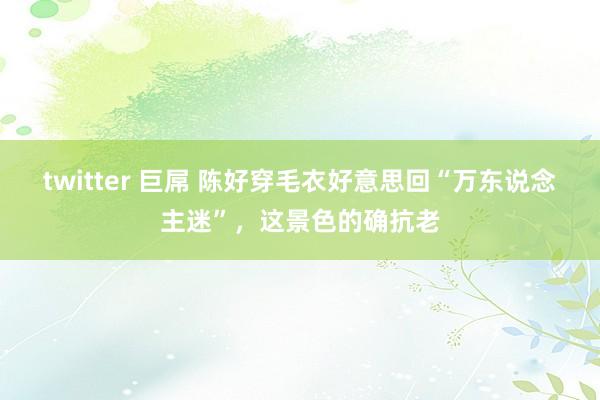 twitter 巨屌 陈好穿毛衣好意思回“万东说念主迷”，这景色的确抗老