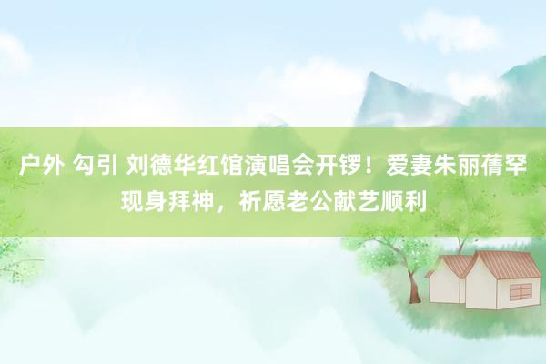 户外 勾引 刘德华红馆演唱会开锣！爱妻朱丽蒨罕现身拜神，祈愿老公献艺顺利