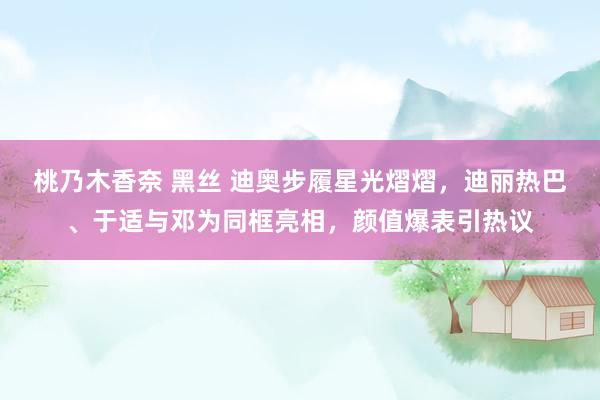 桃乃木香奈 黑丝 迪奥步履星光熠熠，迪丽热巴、于适与邓为同框亮相，颜值爆表引热议