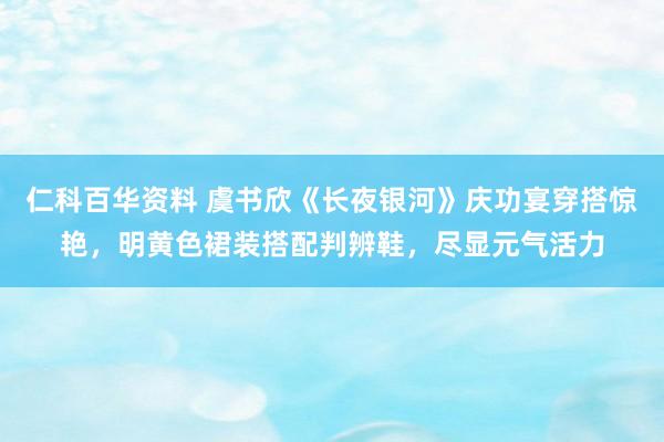 仁科百华资料 虞书欣《长夜银河》庆功宴穿搭惊艳，明黄色裙装搭配判辨鞋，尽显元气活力