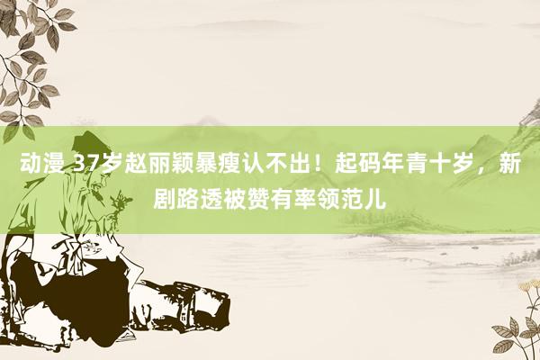 动漫 37岁赵丽颖暴瘦认不出！起码年青十岁，新剧路透被赞有率领范儿