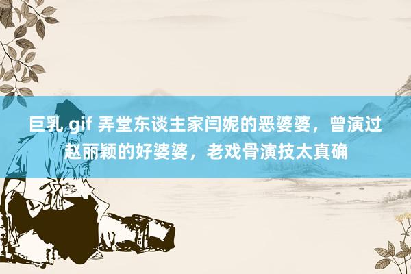 巨乳 gif 弄堂东谈主家闫妮的恶婆婆，曾演过赵丽颖的好婆婆，老戏骨演技太真确