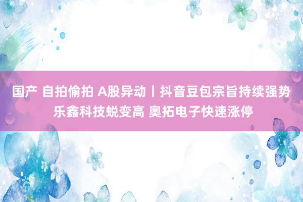 国产 自拍偷拍 A股异动丨抖音豆包宗旨持续强势 乐鑫科技蜕变高 奥拓电子快速涨停