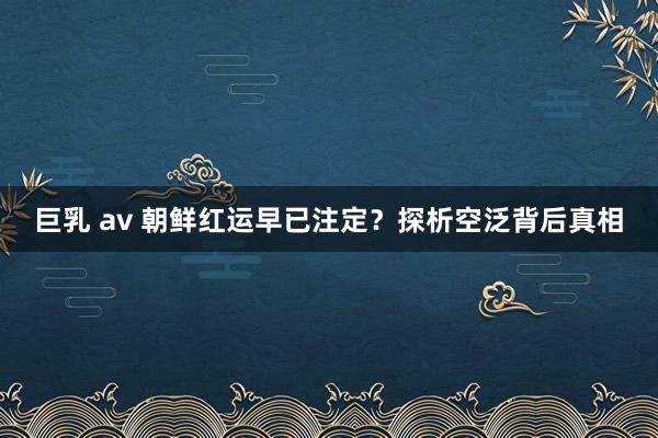 巨乳 av 朝鲜红运早已注定？探析空泛背后真相