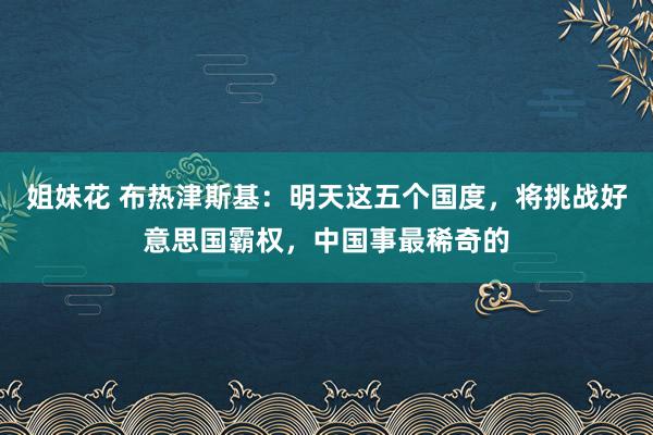姐妹花 布热津斯基：明天这五个国度，将挑战好意思国霸权，中国事最稀奇的