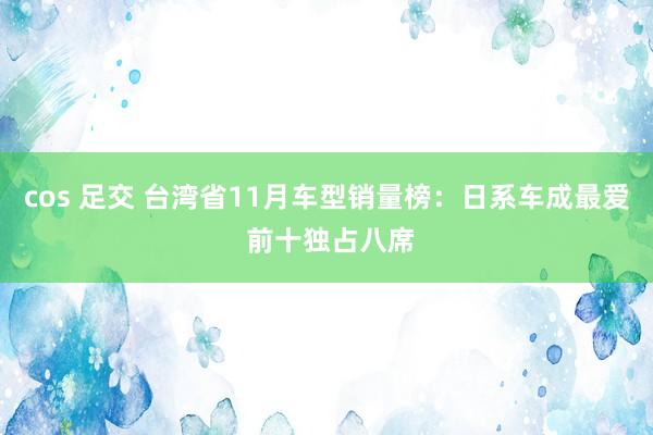 cos 足交 台湾省11月车型销量榜：日系车成最爱 前十独占八席