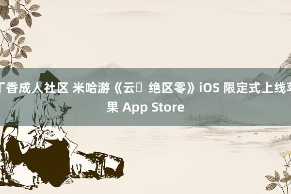 丁香成人社区 米哈游《云・绝区零》iOS 限定式上线苹果 App Store