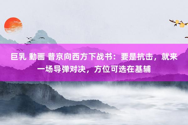巨乳 動画 普京向西方下战书：要是抗击，就来一场导弹对决，方位可选在基辅