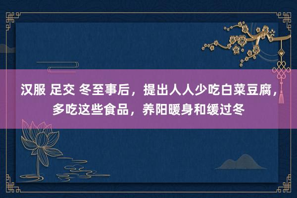 汉服 足交 冬至事后，提出人人少吃白菜豆腐，多吃这些食品，养阳暖身和缓过冬