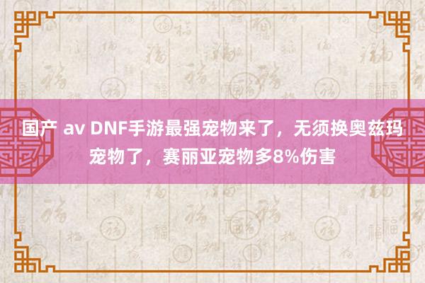 国产 av DNF手游最强宠物来了，无须换奥兹玛宠物了，赛丽亚宠物多8%伤害