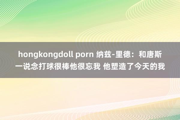 hongkongdoll porn 纳兹-里德：和唐斯一说念打球很棒他很忘我 他塑造了今天的我