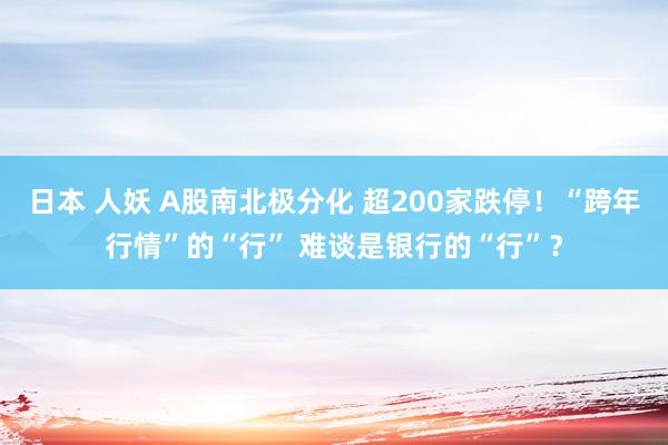 日本 人妖 A股南北极分化 超200家跌停！“跨年行情”的“行” 难谈是银行的“行”？
