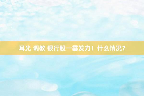 耳光 调教 银行股一霎发力！什么情况？