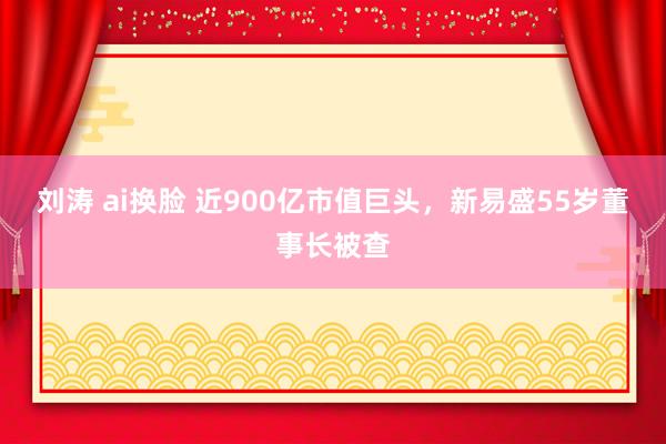 刘涛 ai换脸 近900亿市值巨头，新易盛55岁董事长被查