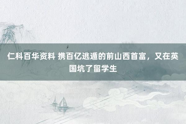仁科百华资料 携百亿逃遁的前山西首富，又在英国坑了留学生