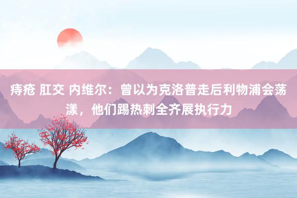 痔疮 肛交 内维尔：曾以为克洛普走后利物浦会荡漾，他们踢热刺全齐展执行力