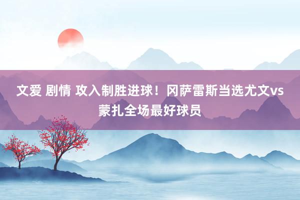 文爱 剧情 攻入制胜进球！冈萨雷斯当选尤文vs蒙扎全场最好球员
