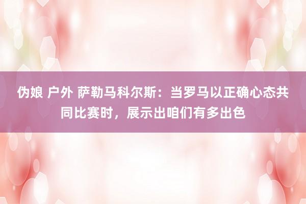伪娘 户外 萨勒马科尔斯：当罗马以正确心态共同比赛时，展示出咱们有多出色