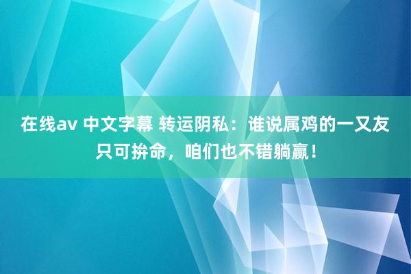 在线av 中文字幕 转运阴私：谁说属鸡的一又友只可拚命，咱们也不错躺赢！