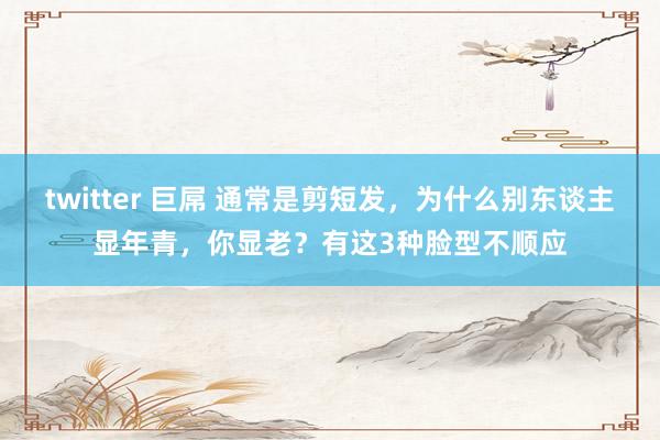 twitter 巨屌 通常是剪短发，为什么别东谈主显年青，你显老？有这3种脸型不顺应