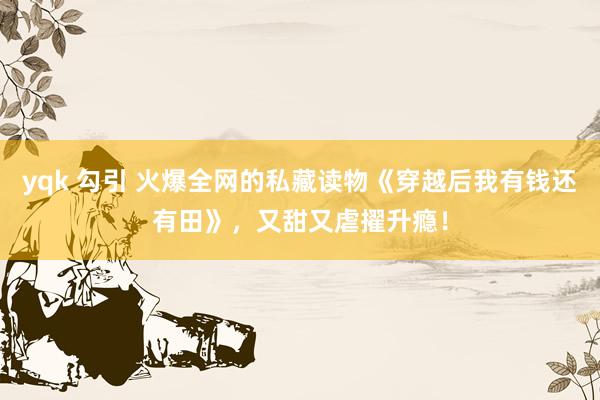 yqk 勾引 火爆全网的私藏读物《穿越后我有钱还有田》，又甜又虐擢升瘾！