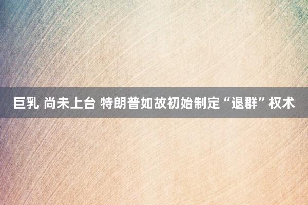 巨乳 尚未上台 特朗普如故初始制定“退群”权术