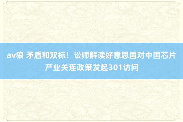 av狼 矛盾和双标！讼师解读好意思国对中国芯片产业关连政策发起301访问