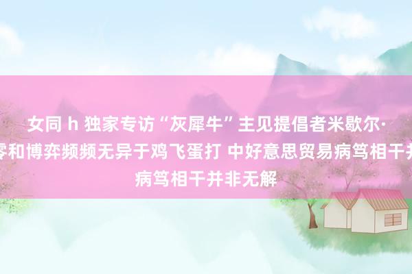 女同 h 独家专访“灰犀牛”主见提倡者米歇尔·渥克：零和博弈频频无异于鸡飞蛋打 中好意思贸易病笃相干并非无解