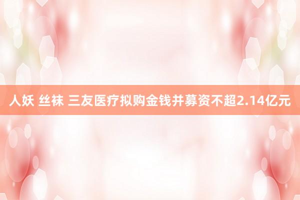 人妖 丝袜 三友医疗拟购金钱并募资不超2.14亿元