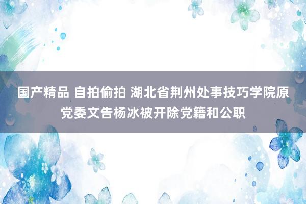 国产精品 自拍偷拍 湖北省荆州处事技巧学院原党委文告杨冰被开除党籍和公职