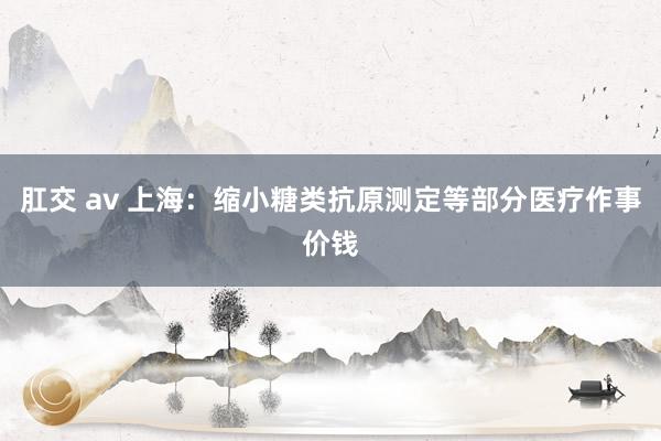 肛交 av 上海：缩小糖类抗原测定等部分医疗作事价钱