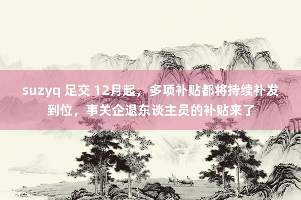 suzyq 足交 12月起，多项补贴都将持续补发到位，事关企退东谈主员的补贴来了