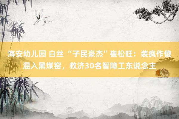 海安幼儿园 白丝 “子民豪杰”崔松旺：装疯作傻混入黑煤窑，救济30名智障工东说念主