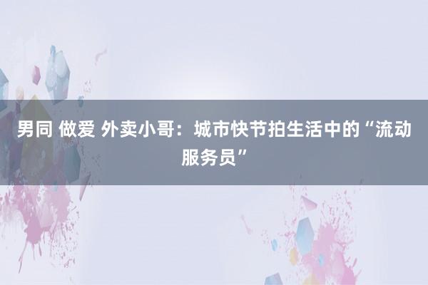 男同 做爱 外卖小哥：城市快节拍生活中的“流动服务员”