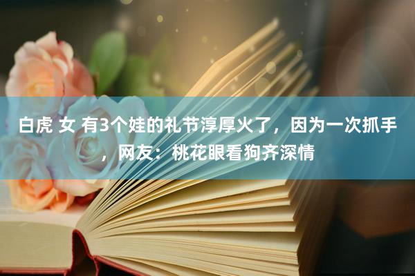 白虎 女 有3个娃的礼节淳厚火了，因为一次抓手，网友：桃花眼看狗齐深情