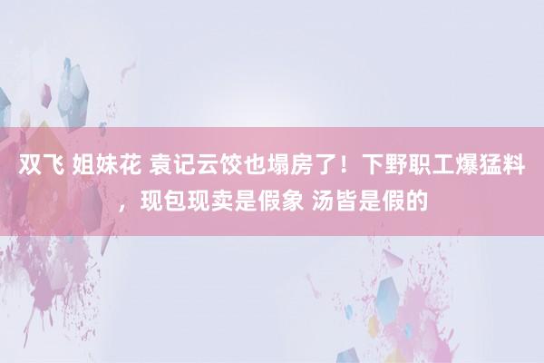 双飞 姐妹花 袁记云饺也塌房了！下野职工爆猛料，现包现卖是假象 汤皆是假的