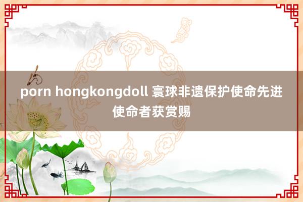 porn hongkongdoll 寰球非遗保护使命先进使命者获赏赐