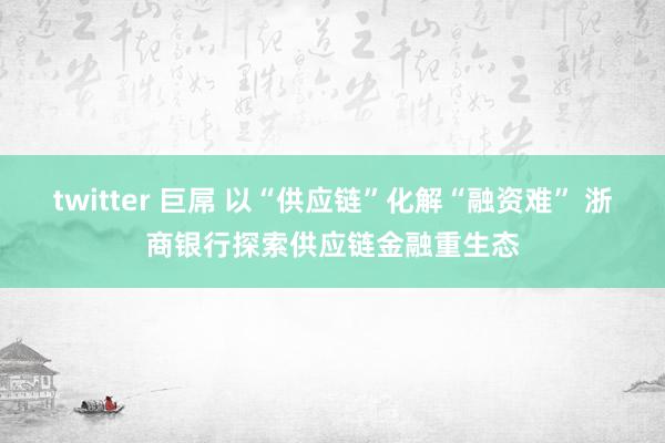 twitter 巨屌 以“供应链”化解“融资难” 浙商银行探索供应链金融重生态