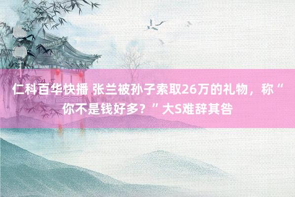 仁科百华快播 张兰被孙子索取26万的礼物，称“你不是钱好多？”大S难辞其咎