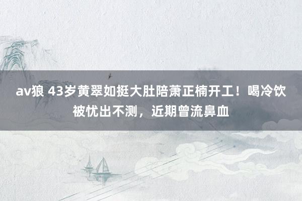 av狼 43岁黄翠如挺大肚陪萧正楠开工！喝冷饮被忧出不测，近期曾流鼻血