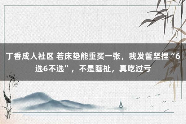 丁香成人社区 若床垫能重买一张，我发誓坚捏“6选6不选”，不是瞎扯，真吃过亏