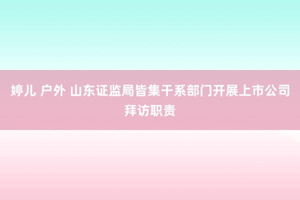 婷儿 户外 山东证监局皆集干系部门开展上市公司拜访职责