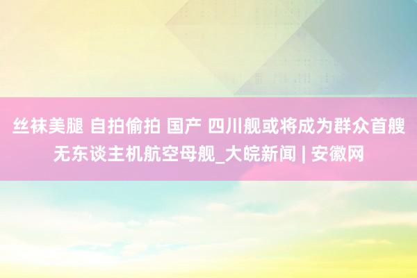 丝袜美腿 自拍偷拍 国产 四川舰或将成为群众首艘无东谈主机航空母舰_大皖新闻 | 安徽网