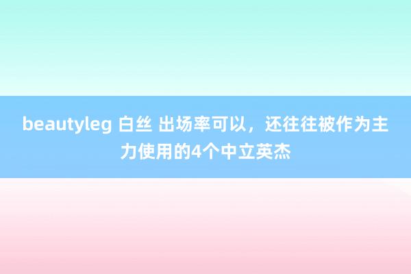beautyleg 白丝 出场率可以，还往往被作为主力使用的4个中立英杰