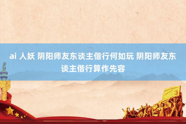 ai 人妖 阴阳师友东谈主偕行何如玩 阴阳师友东谈主偕行算作先容